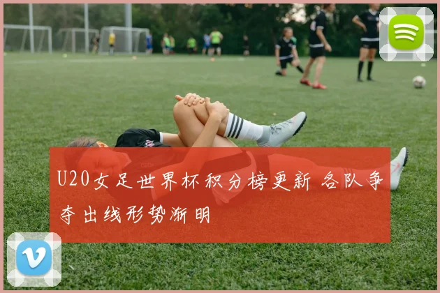 U20女足世界杯积分榜更新 各队争夺出线形势渐明