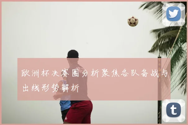 欧洲杯决赛圈分析聚焦各队备战与出线形势解析