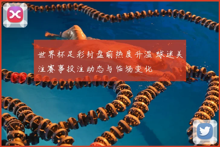 世界杯足彩封盘前热度升温 球迷关注赛事投注动态与临场变化