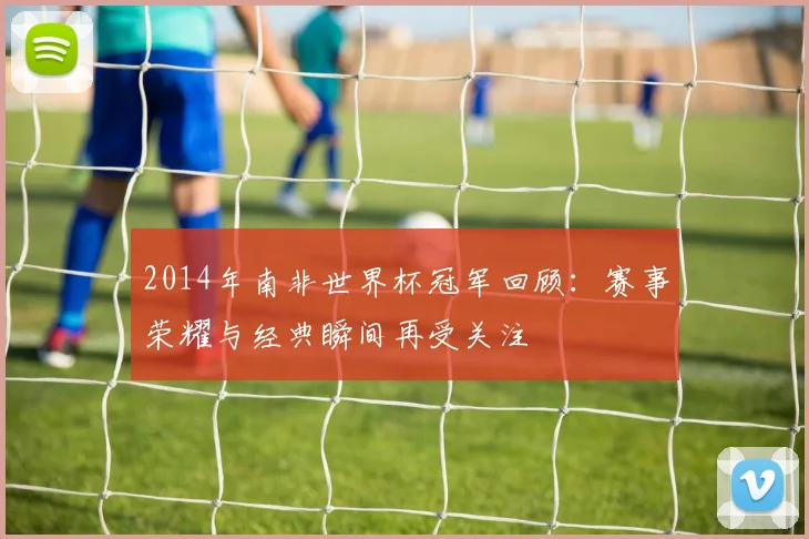 2014年南非世界杯冠军回顾:赛事荣耀与经典瞬间再受关注
