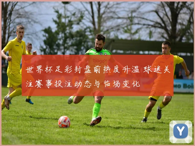 世界杯足彩封盘前热度升温 球迷关注赛事投注动态与临场变化