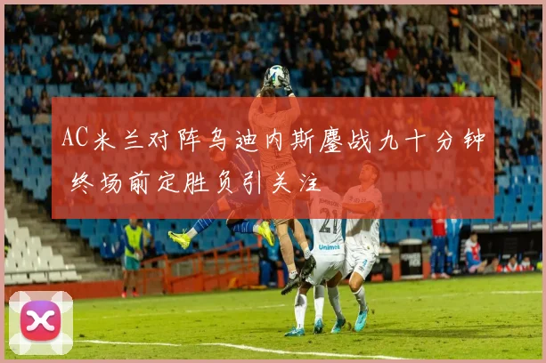 AC米兰对阵乌迪内斯鏖战九十分钟 终场前定胜负引关注
