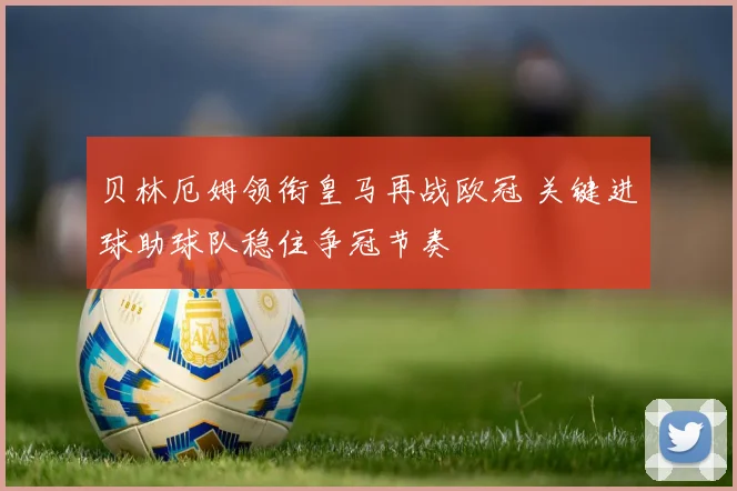 贝林厄姆领衔皇马再战欧冠 关键进球助球队稳住争冠节奏
