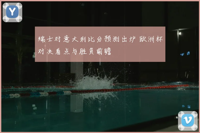 瑞士对意大利比分预测出炉 欧洲杯对决看点与胜负前瞻