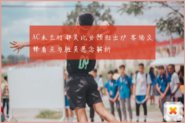 AC米兰对都灵比分预测出炉 客场交锋看点与胜负悬念解析