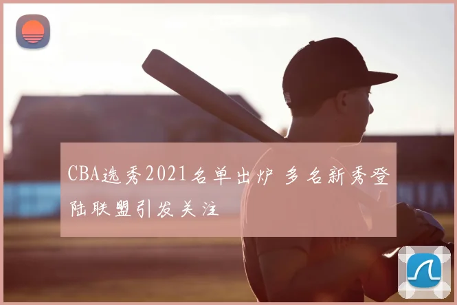 CBA选秀2021名单出炉 多名新秀登陆联盟引发关注