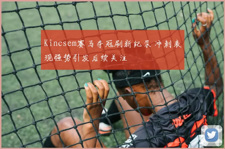 Kincsem赛马夺冠刷新纪录 冲刺表现强势引发后续关注