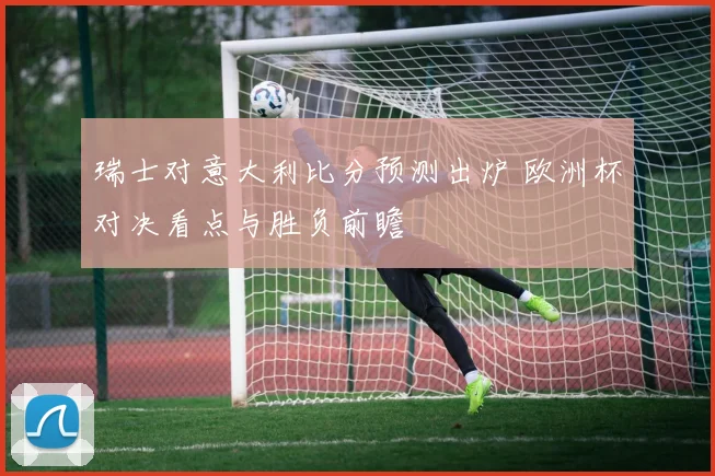 瑞士对意大利比分预测出炉 欧洲杯对决看点与胜负前瞻