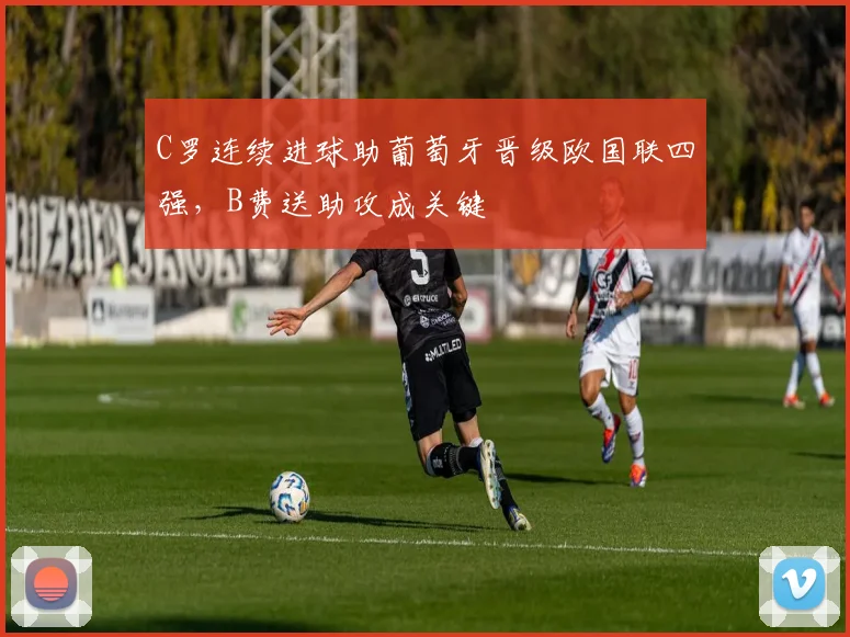C罗连续进球助葡萄牙晋级欧国联四强，B费送助攻成关键